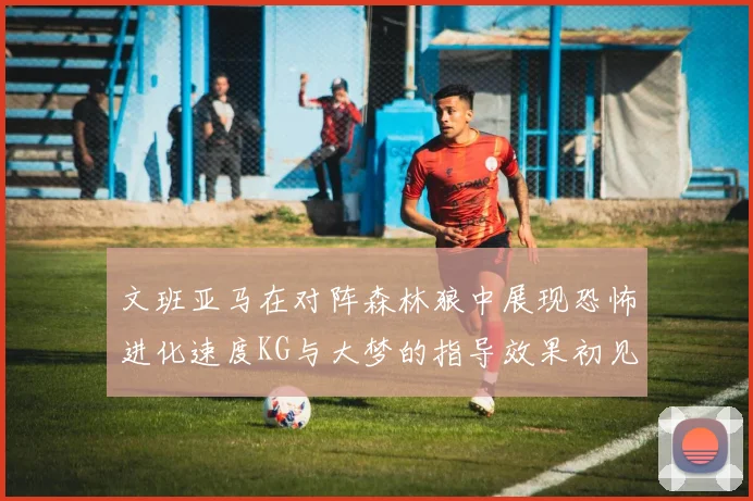 文班亚马在对阵森林狼中展现恐怖进化速度KG与大梦的指导效果初见成效