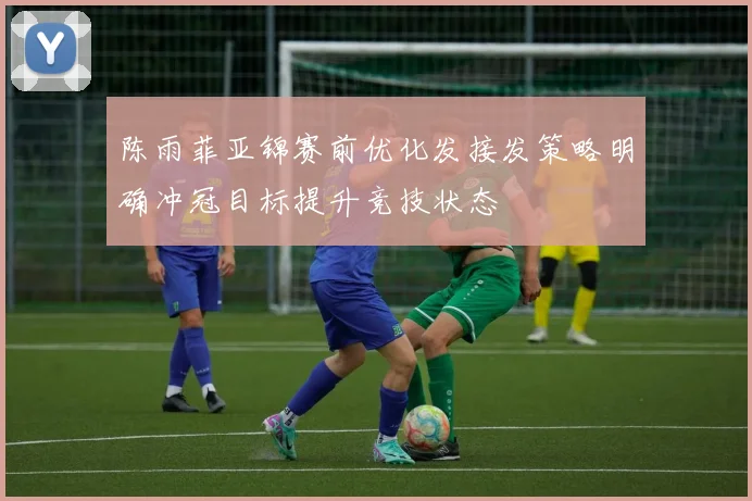 陈雨菲亚锦赛前优化发接发策略明确冲冠目标提升竞技状态