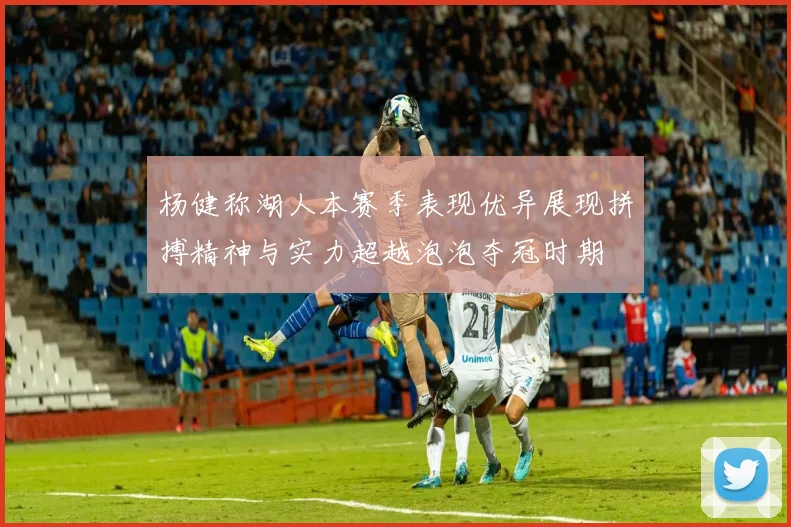 杨健称湖人本赛季表现优异展现拼搏精神与实力超越泡泡夺冠时期