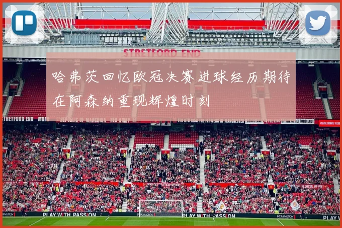 哈弗茨回忆欧冠决赛进球经历期待在阿森纳重现辉煌时刻