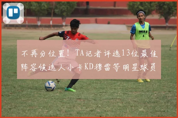 不再分位置！TA记者评选13位最佳阵容候选人小卡KD穆雷等明星球员入围