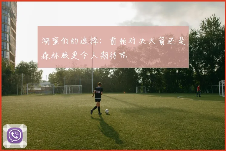 湖蜜们的选择：首轮对决火箭还是森林狼更令人期待呢