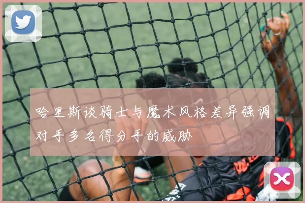 哈里斯谈骑士与魔术风格差异强调对手多名得分手的威胁
