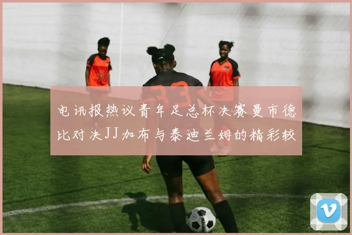 电讯报热议青年足总杯决赛曼市德比对决JJ加布与泰迪兰姆的精彩较量