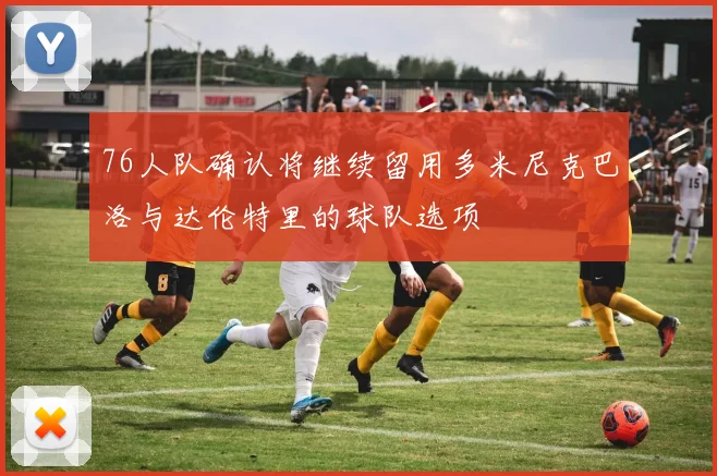 76人队确认将继续留用多米尼克巴洛与达伦特里的球队选项