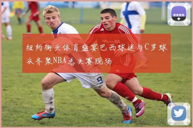 纽约街头体育盛宴巴西球迷与C罗球衣齐聚NBA总决赛现场