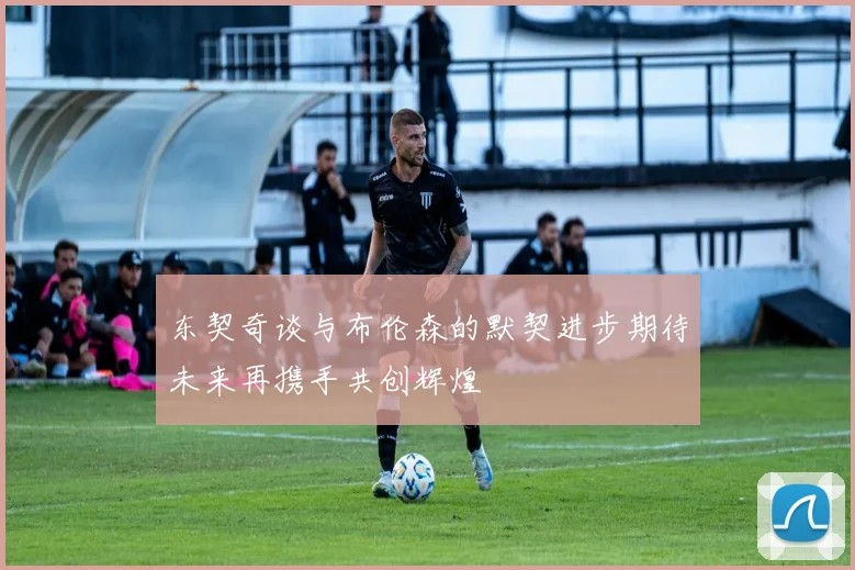 东契奇谈与布伦森的默契进步期待未来再携手共创辉煌