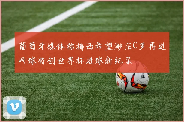 葡萄牙媒体称梅西希望渺茫C罗再进两球将创世界杯进球新纪录