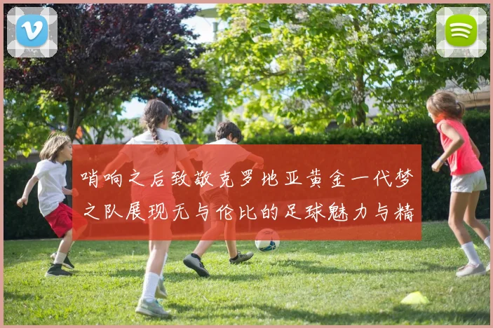 哨响之后致敬克罗地亚黄金一代梦之队展现无与伦比的足球魅力与精神