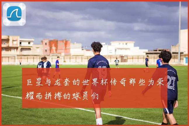 巨星与龙套的世界杯传奇那些为荣耀而拼搏的球员们