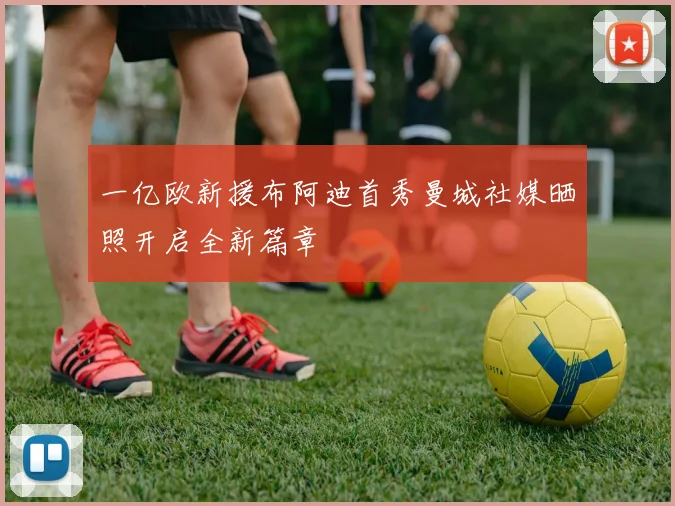一亿欧新援布阿迪首秀曼城社媒晒照开启全新篇章