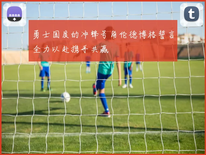 勇士国度的冲锋号角伦德博格誓言全力以赴携手共赢