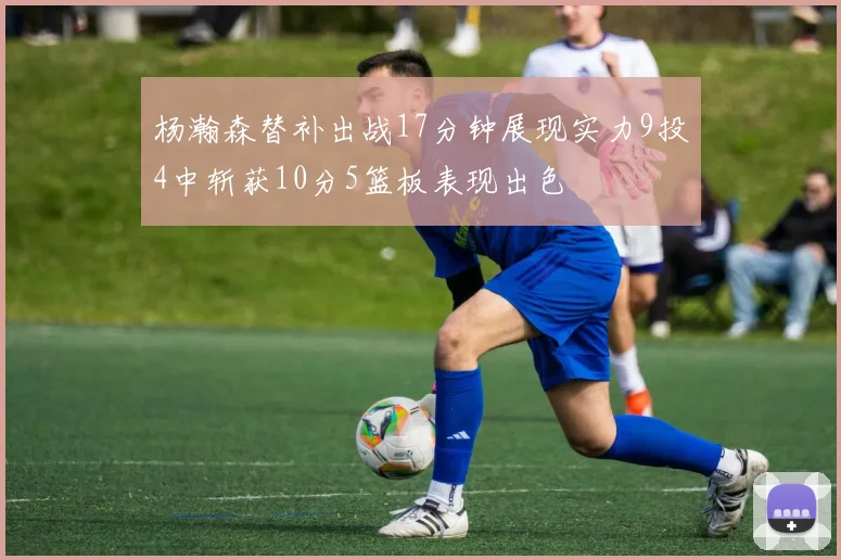 杨瀚森替补出战17分钟展现实力9投4中斩获10分5篮板表现出色