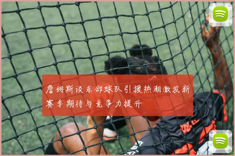 詹姆斯谈东部球队引援热潮激发新赛季期待与竞争力提升