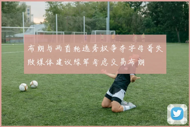 布朗与两首轮选秀权争夺字母哥失败媒体建议绿军考虑交易布朗