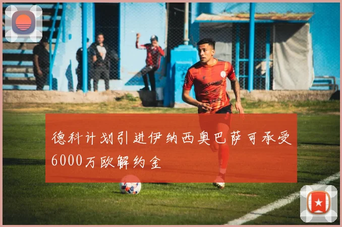 德科计划引进伊纳西奥巴萨可承受6000万欧解约金