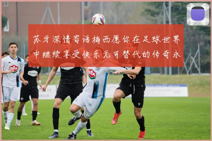 苏牙深情寄语梅西愿你在足球世界中继续享受快乐无可替代的传奇永存