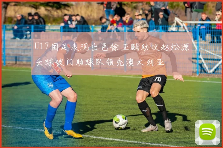 U17国足表现出色徐正鹏助攻赵松源头球破门助球队领先澳大利亚
