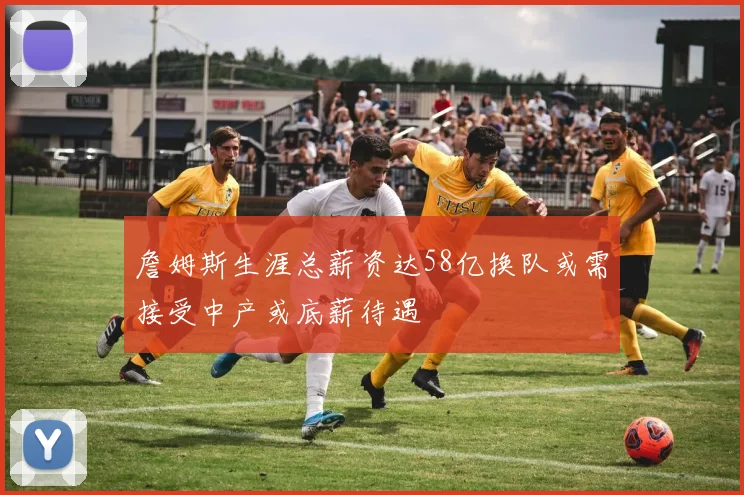 詹姆斯生涯总薪资达58亿换队或需接受中产或底薪待遇