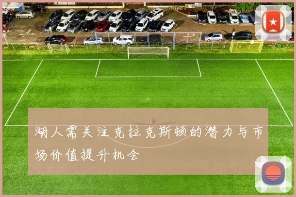 湖人需关注克拉克斯顿的潜力与市场价值提升机会