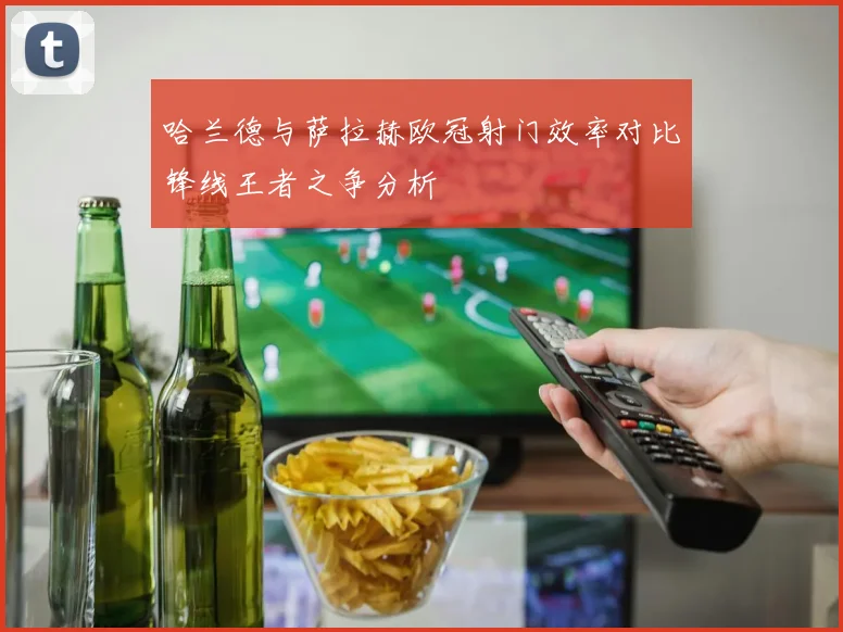 哈兰德与萨拉赫欧冠射门效率对比锋线王者之争分析