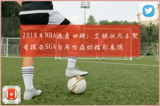 2018年NBA选秀回顾：艾顿状元东契奇探花SGA与布伦森的精彩表现
