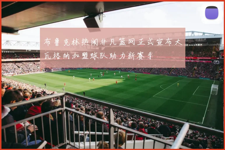 布鲁克林热闹非凡篮网正式宣布大瓦格纳加盟球队助力新赛季