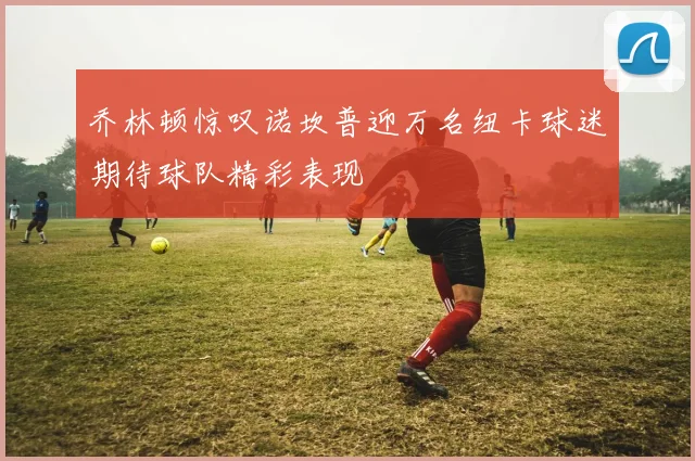 乔林顿惊叹诺坎普迎万名纽卡球迷期待球队精彩表现