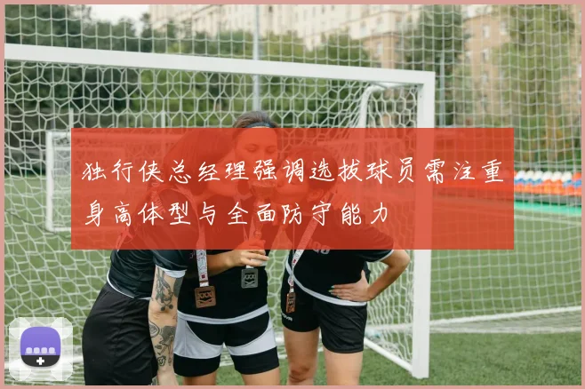 独行侠总经理强调选拔球员需注重身高体型与全面防守能力