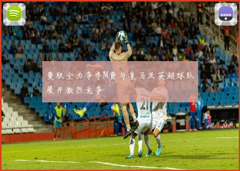 曼联全力争夺M费与皇马及英超球队展开激烈竞争