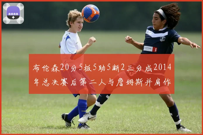 布伦森20分5板5助5断2三分成2014年总决赛后第二人与詹姆斯并肩作战