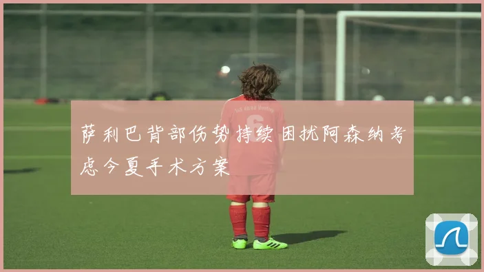 萨利巴背部伤势持续困扰阿森纳考虑今夏手术方案