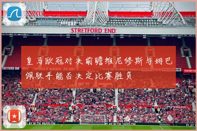 皇马欧冠对决前瞻维尼修斯与姆巴佩联手能否决定比赛胜负